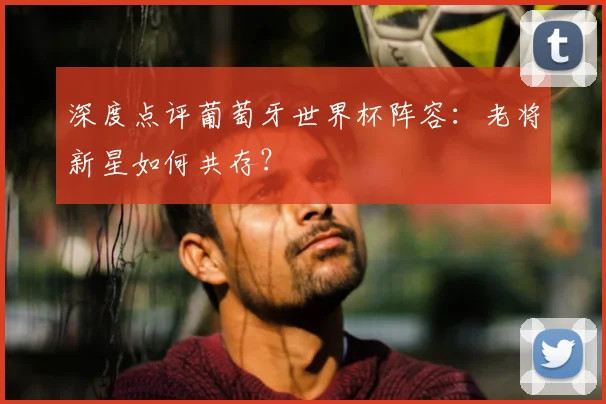深度点评葡萄牙世界杯阵容：老将新星如何共存？
