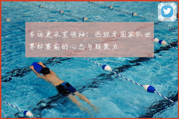 专访更衣室领袖:西班牙国家队世界杯赛前的心态与凝聚力