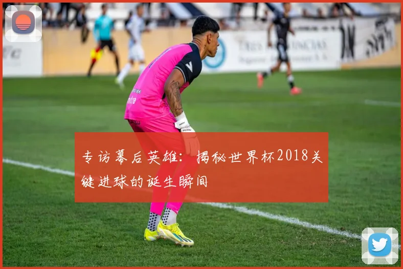 专访幕后英雄：揭秘世界杯2018关键进球的诞生瞬间