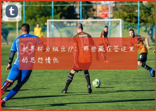 世界杯分组出炉：那些藏在签运里的恩怨情仇