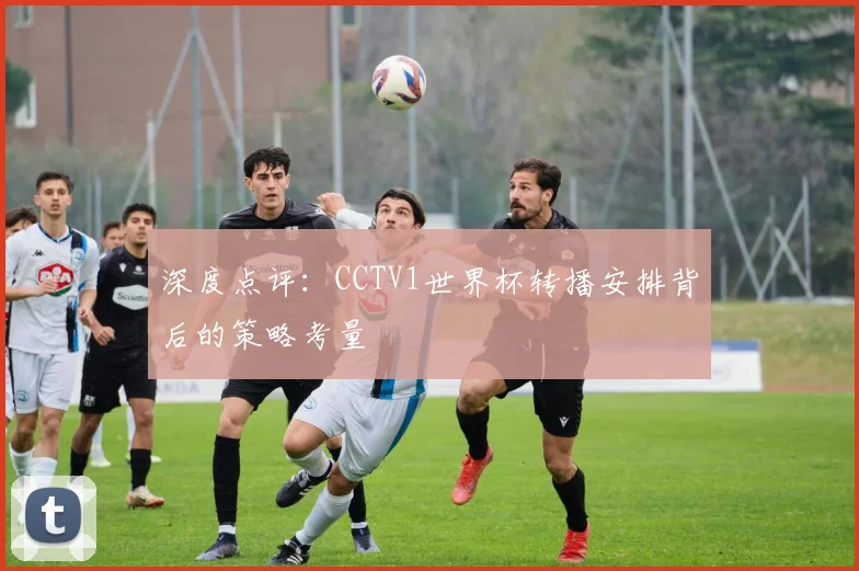 深度点评:CCTV1世界杯转播安排背后的策略考量
