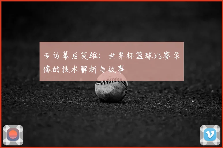 专访幕后英雄：世界杯篮球比赛录像的技术解析与故事