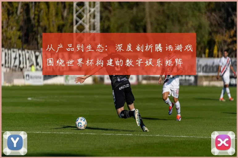 从产品到生态：深度剖析腾讯游戏围绕世界杯构建的数字娱乐矩阵