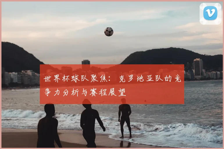 世界杯球队聚焦:克罗地亚队的竞争力分析与赛程展望