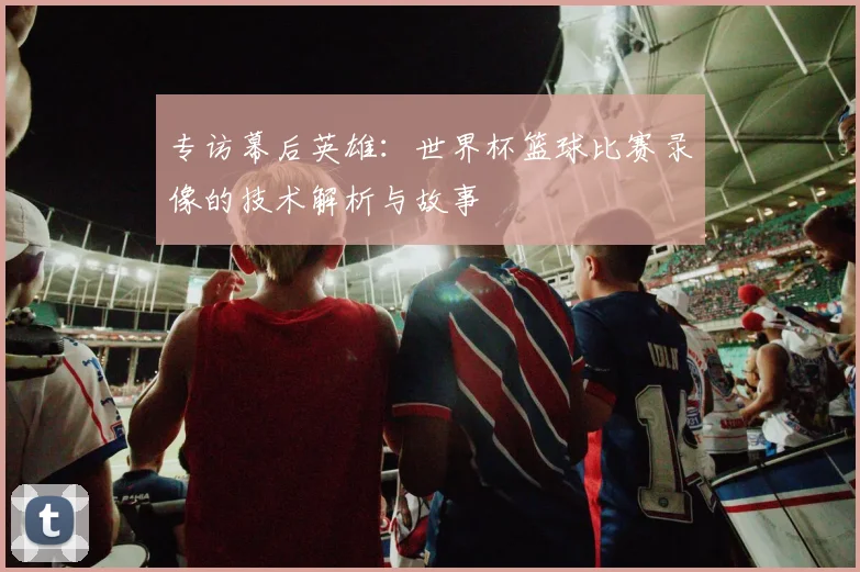 专访幕后英雄：世界杯篮球比赛录像的技术解析与故事