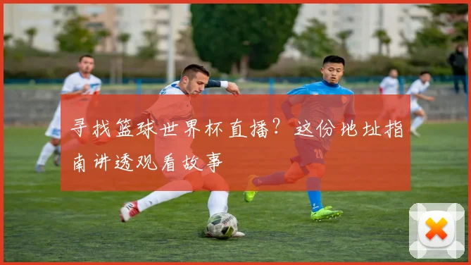 寻找篮球世界杯直播？这份地址指南讲透观看故事