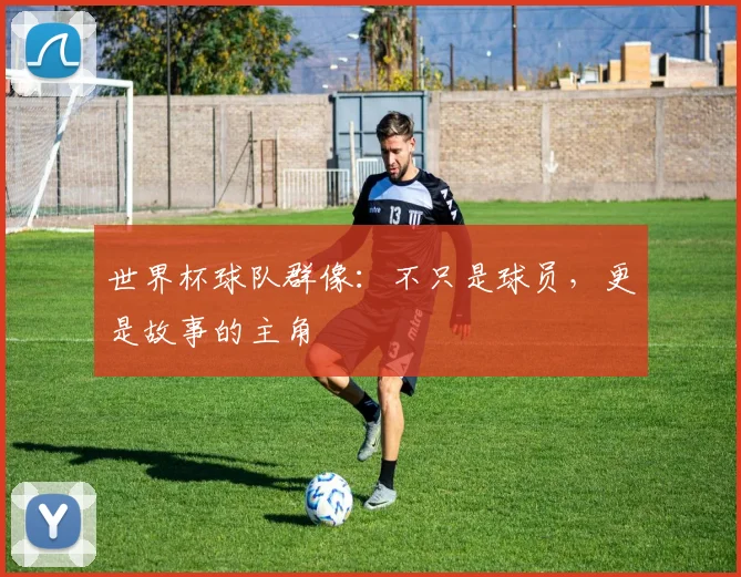 世界杯球队群像：不只是球员，更是故事的主角