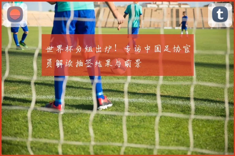 世界杯分组出炉！专访中国足协官员解读抽签结果与前景