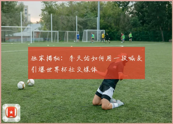 独家揭秘：李天佑如何用一段喊麦引爆世界杯社交媒体