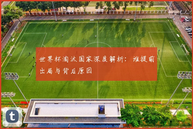 世界杯淘汰国家深度解析：谁提前出局与背后原因